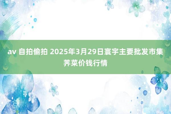 av 自拍偷拍 2025年3月29日寰宇主要批发市集荠菜价钱行情