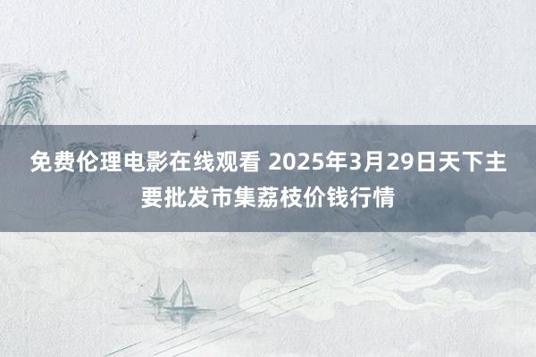 免费伦理电影在线观看 2025年3月29日天下主要批发市集荔枝价钱行情