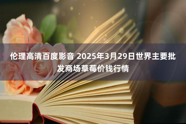 伦理高清百度影音 2025年3月29日世界主要批发商场草莓价钱行情