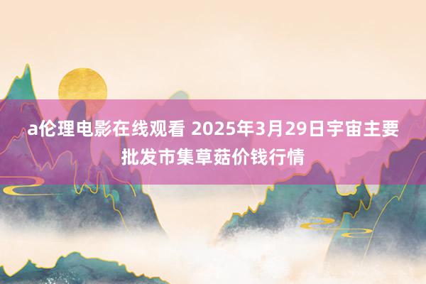a伦理电影在线观看 2025年3月29日宇宙主要批发市集草菇价钱行情