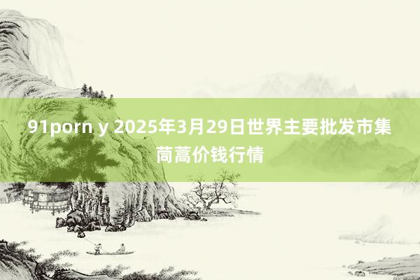 91porn y 2025年3月29日世界主要批发市集茼蒿价钱行情
