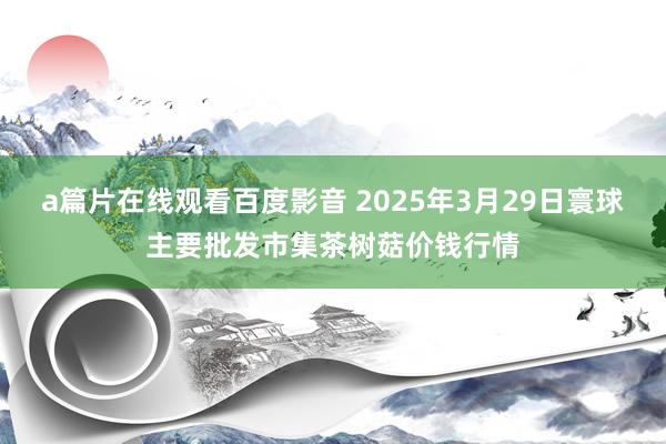 a篇片在线观看百度影音 2025年3月29日寰球主要批发市集茶树菇价钱行情