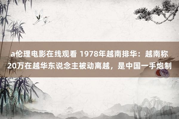 a伦理电影在线观看 1978年越南排华:越南称20万在越华东说念主被动离越,是中国一手炮制