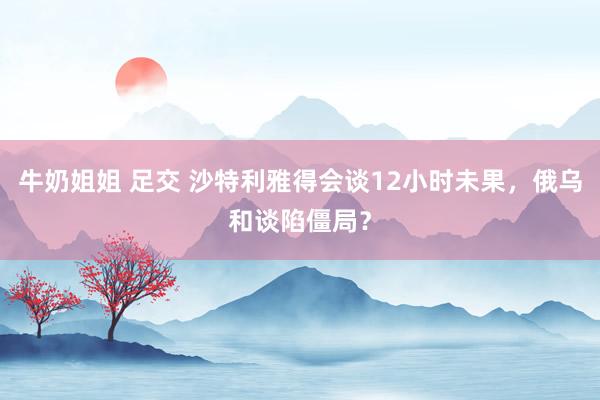 牛奶姐姐 足交 沙特利雅得会谈12小时未果，俄乌和谈陷僵局？