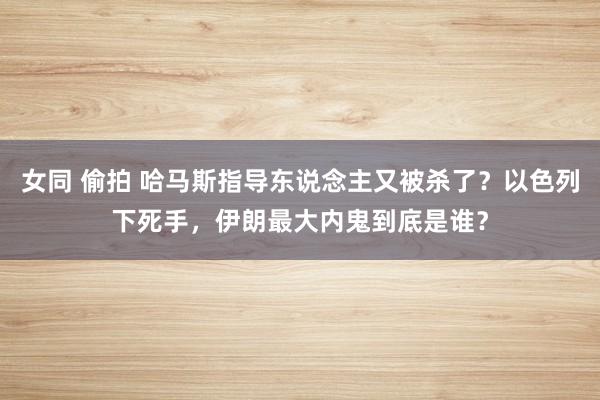 女同 偷拍 哈马斯指导东说念主又被杀了?以色列下死手,伊朗最大内鬼到底是谁?