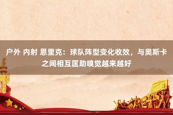 户外 内射 恩里克:球队阵型变化收效,与奥斯卡之间相互匡助嗅觉越来越好