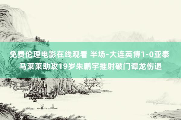 免费伦理电影在线观看 半场-大连英博1-0亚泰 马莱莱助攻19岁朱鹏宇推射破门谭龙伤退