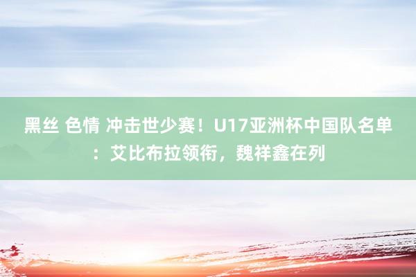 黑丝 色情 冲击世少赛!U17亚洲杯中国队名单:艾比布拉领衔,魏祥鑫在列