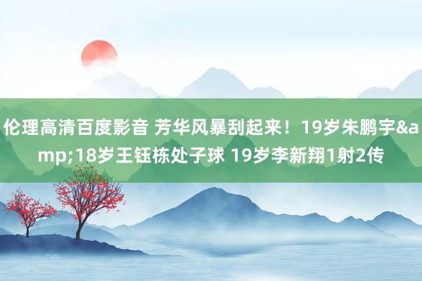 伦理高清百度影音 芳华风暴刮起来！19岁朱鹏宇&18岁王钰栋处子球 19岁李新翔1射2传