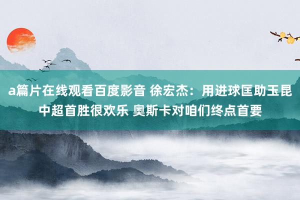 a篇片在线观看百度影音 徐宏杰:用进球匡助玉昆中超首胜很欢乐 奥斯卡对咱们终点首要