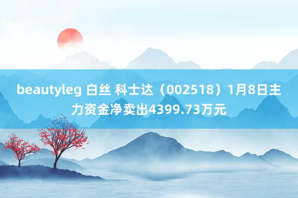 beautyleg 白丝 科士达（002518）1月8日主力资金净卖出4399.73万元