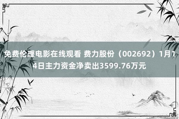 免费伦理电影在线观看 费力股份(002692)1月14日主力资金净卖出3599.76万元