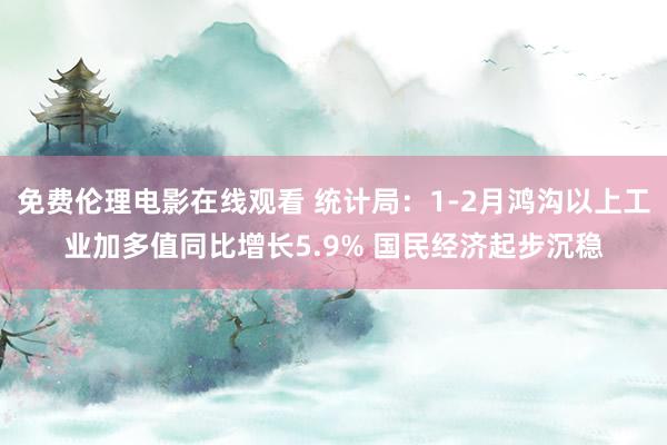 免费伦理电影在线观看 统计局:1-2月鸿沟以上工业加多值同比增长5.9% 国民经济起步沉稳