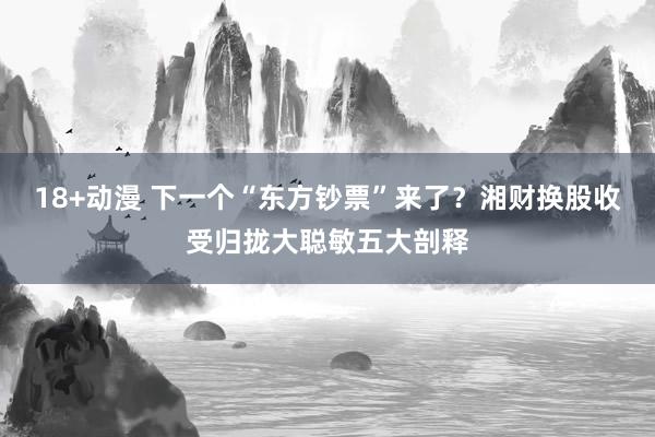 18+动漫 下一个“东方钞票”来了？湘财换股收受归拢大聪敏五大剖释