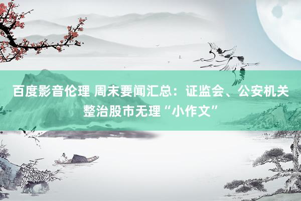 百度影音伦理 周末要闻汇总:证监会、公安机关整治股市无理“小作文”