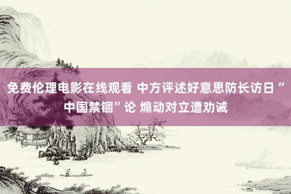免费伦理电影在线观看 中方评述好意思防长访日“中国禁锢”论 煽动对立遭劝诫