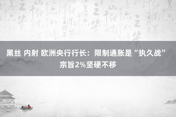 黑丝 内射 欧洲央行行长:限制通胀是“执久战” 宗旨2%坚硬不移