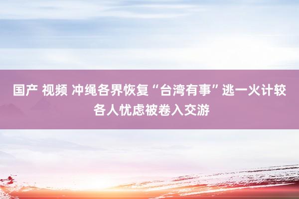 国产 视频 冲绳各界恢复“台湾有事”逃一火计较 各人忧虑被卷入交游