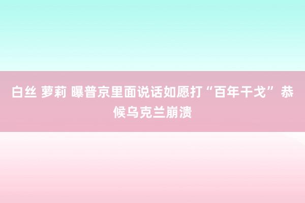 白丝 萝莉 曝普京里面说话如愿打“百年干戈” 恭候乌克兰崩溃