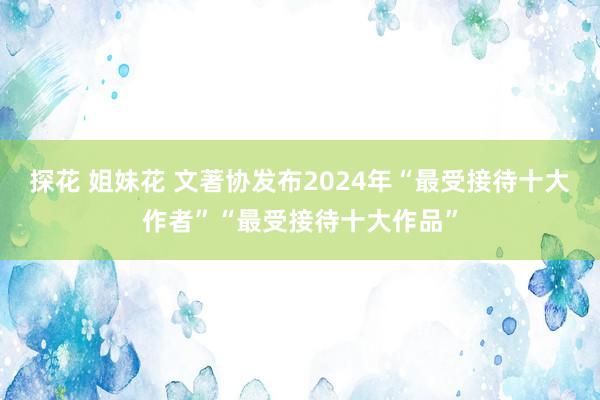 探花 姐妹花 文著协发布2024年“最受接待十大作者”“最受接待十大作品”
