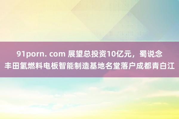 91porn. com 展望总投资10亿元,蜀说念丰田氢燃料电板智能制造基地名堂落户成都青白江