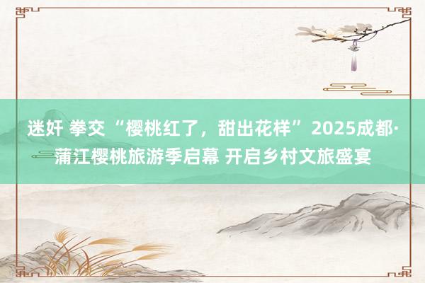 迷奸 拳交 “樱桃红了，甜出花样” 2025成都·蒲江樱桃旅游季启幕 开启乡村文旅盛宴