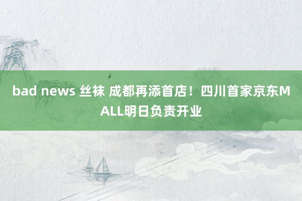 bad news 丝袜 成都再添首店!四川首家京东MALL明日负责开业