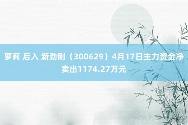 萝莉 后入 新劲刚（300629）4月17日主力资金净卖出1174.27万元