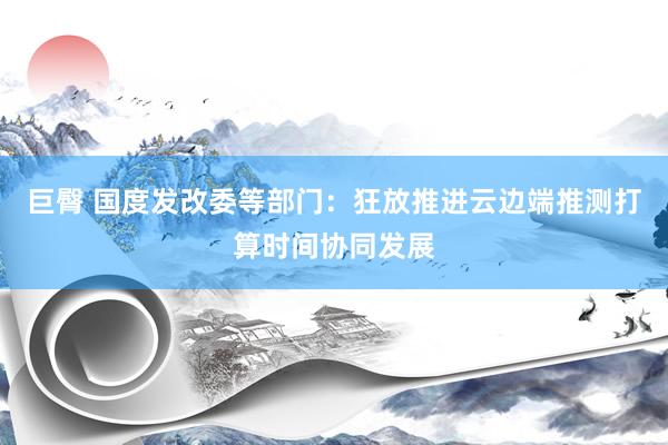 巨臀 国度发改委等部门：狂放推进云边端推测打算时间协同发展