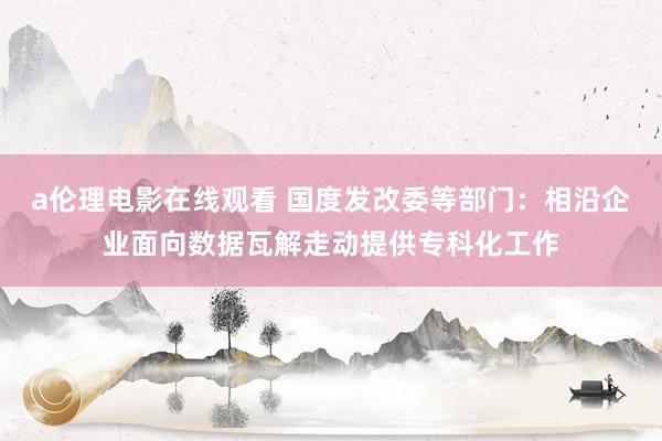 a伦理电影在线观看 国度发改委等部门：相沿企业面向数据瓦解走动提供专科化工作