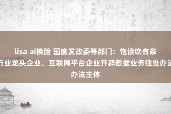 lisa ai换脸 国度发改委等部门:饱读吹有条目的行业龙头企业、互联网平台企业开辟数据业务独处办法主体