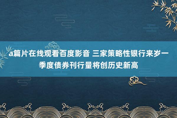 a篇片在线观看百度影音 三家策略性银行来岁一季度债券刊行量将创历史新高