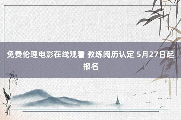 免费伦理电影在线观看 教练阅历认定 5月27日起报名