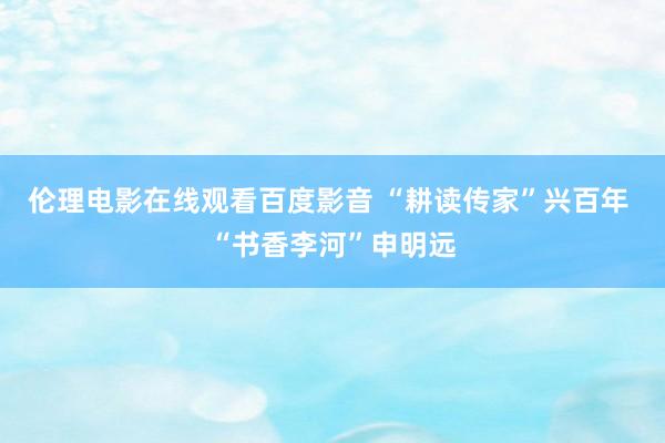 伦理电影在线观看百度影音 “耕读传家”兴百年 “书香李河”申明远