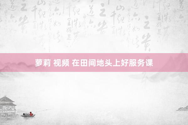 萝莉 视频 在田间地头上好服务课