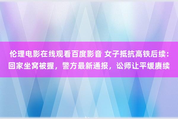 伦理电影在线观看百度影音 女子抵抗高铁后续：回家坐窝被握，警方最新通报，讼师让平缓赓续