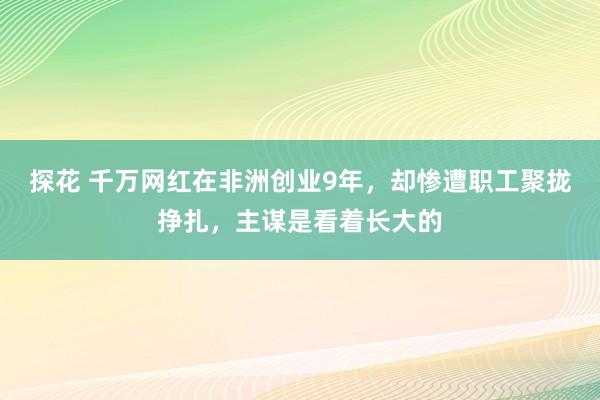 探花 千万网红在非洲创业9年，却惨遭职工聚拢挣扎，主谋是看着长大的