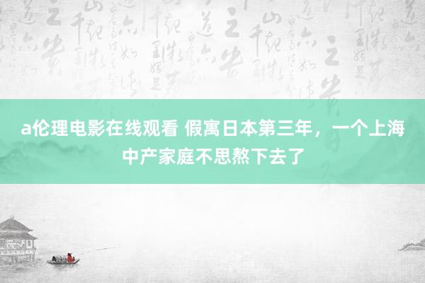 a伦理电影在线观看 假寓日本第三年，一个上海中产家庭不思熬下去了