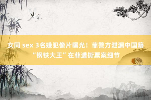 女同 sex 3名嫌犯像片曝光！菲警方泄漏中国籍“钢铁大王”在菲遭撕票案细节
