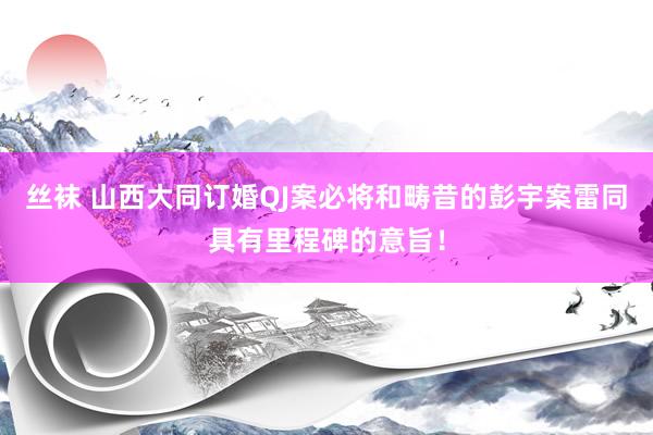 丝袜 山西大同订婚QJ案必将和畴昔的彭宇案雷同具有里程碑的意旨!