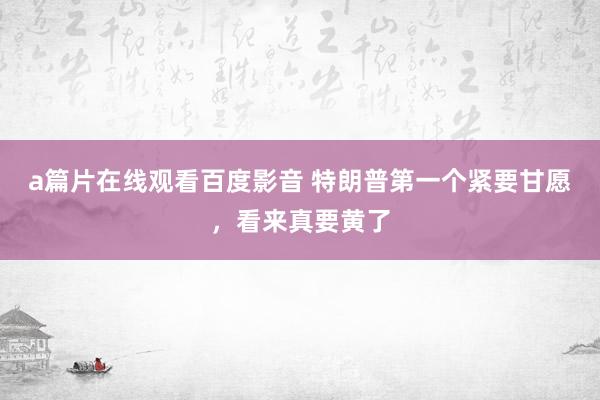 a篇片在线观看百度影音 特朗普第一个紧要甘愿,看来真要黄了