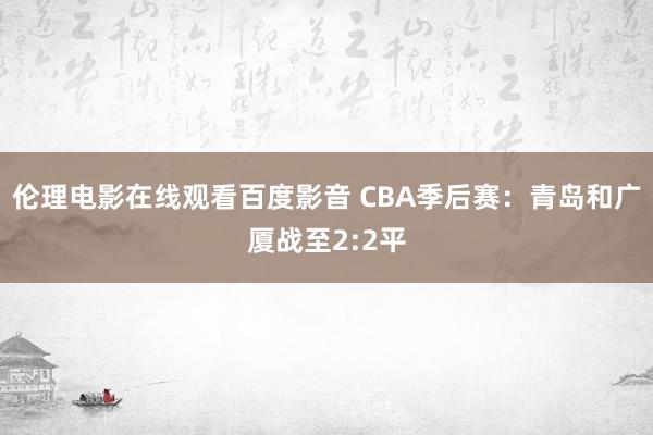 伦理电影在线观看百度影音 CBA季后赛：青岛和广厦战至2:2平