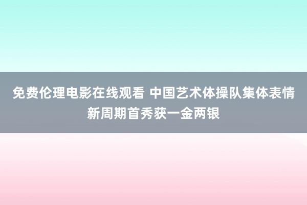 免费伦理电影在线观看 中国艺术体操队集体表情新周期首秀获一金两银