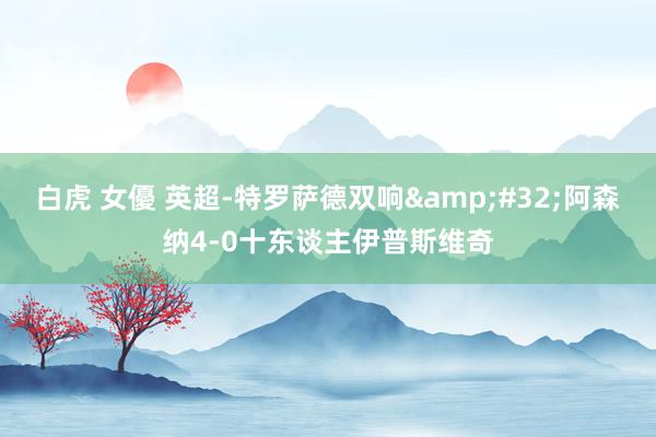 白虎 女優 英超-特罗萨德双响&#32;阿森纳4-0十东谈主伊普斯维奇