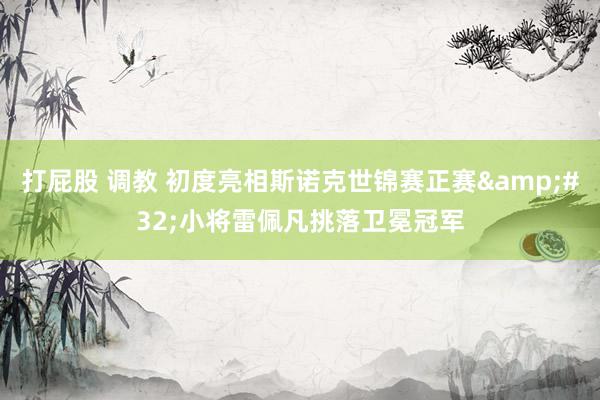 打屁股 调教 初度亮相斯诺克世锦赛正赛 小将雷佩凡挑落卫冕冠军