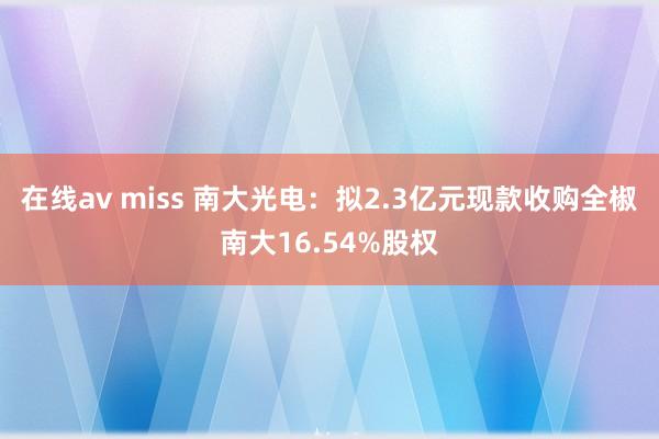 在线av miss 南大光电：拟2.3亿元现款收购全椒南大16.54%股权