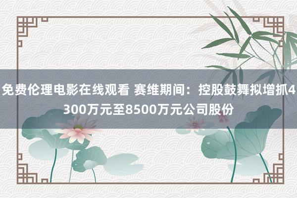 免费伦理电影在线观看 赛维期间：控股鼓舞拟增抓4300万元至8500万元公司股份
