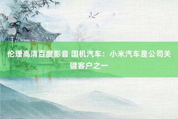 伦理高清百度影音 国机汽车：小米汽车是公司关键客户之一