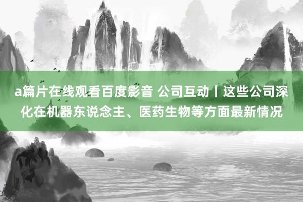 a篇片在线观看百度影音 公司互动丨这些公司深化在机器东说念主、医药生物等方面最新情况