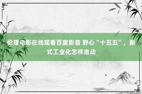 伦理电影在线观看百度影音 野心“十五五”，新式工业化怎样激动